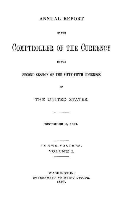 handle is hein.usccsset/usconset52056 and id is 1 raw text is: 



          ANNUAL REPORT



                 OF THE




COMPTROLLER OF THE CURRENCY


                 TO THE


SECOND SESSION OF THE FIFTY-FIFTH CONGRESS


              OF



     THE UNITED   STATES.


    DECEMBER 6, 1897.





    IN TWO VOLUMES.
      VOLUlME I.





      WASHINGTON:
GOVERNMENT PRINTING OFFICE.
         1897.


