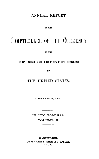 handle is hein.usccsset/usconset52057 and id is 1 raw text is: 




          ANNUAL REPORT



                 OF TBZ




COMPTROLLER OF THE CURRENCY


                 TO THE



    SECOND SESSION OF THE FIFTY-FIFTH CONGRESS


                  O0


THE UNITED


STATES.


    DECEMBER 6, 1897.





    IN TWO VOLUMES.

    VOLUME II.





      WASHINGTON:
GOVERNMENT PRINTING OFFICE.
         1897.


