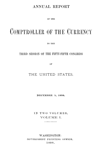 handle is hein.usccsset/usconset52058 and id is 1 raw text is: 
          ANNUAL REPORT



                 OF THE




COMPTROLLER OF THE CURRENCY


                 TO THE


THIRD SESSION OF THE FIFTY-FIFTH CONGRESS


              OF



    THE UNITED STATES.


    DECEMBER 5, 1898.





    IN TWO VOLUMES.
      VOLUMEI ; I.





      WASHINGTON:
GOVER NMENT PRINTING OFFICE.
         1898.


