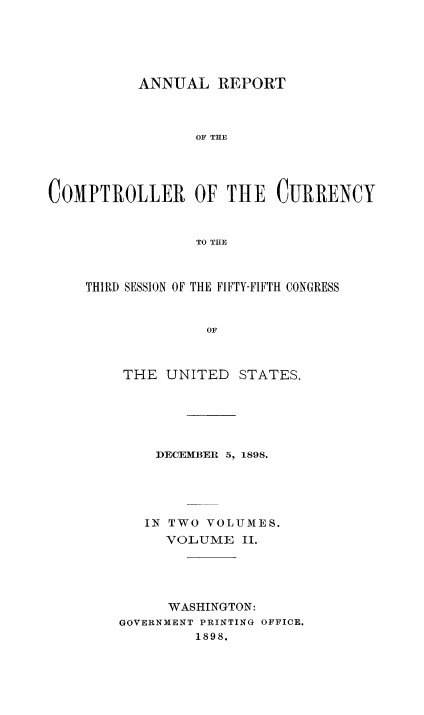 handle is hein.usccsset/usconset52059 and id is 1 raw text is: 





          ANNUAL REPORT



                 OF THE




COMPTROLLER OF THE CURRENCY


                 TO THE


THIRD SESSION OF THE FIFTY-FIFTH CONGRESS


              OF



    THE UNITED STATES.


    ])ECEMBER 5, 1898.





    IN TWO VOLUMES.
    VOLUME II.





      WASHINGTON:
GOVERNMENT PRINTING OFFICE.
         1898.


