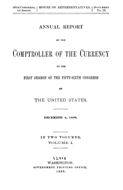 handle is hein.usccsset/usconset52060 and id is 1 raw text is: 
56'rCONGRESS,le   HO USE OF REPRESENTATIVES. I DOCUMENT
  1st Sessionl.                    No. 10.




           ANNUAL REPORT



                  OF THE




COMPTROLLER OF THE CURRENCY


                  TO THE


FIRST SESSION OF THE FIFTY-SIXTH CONGRESS


               OF


     THE UNITED    STATES.


    DECEMBER 4, 1899.





    IN TWO VOLUMES.

      VOLUME I.



        %)-It .t 0
      WASHINGTON:
GOVERNMENT PRINTING OFFICE.
         1899.



