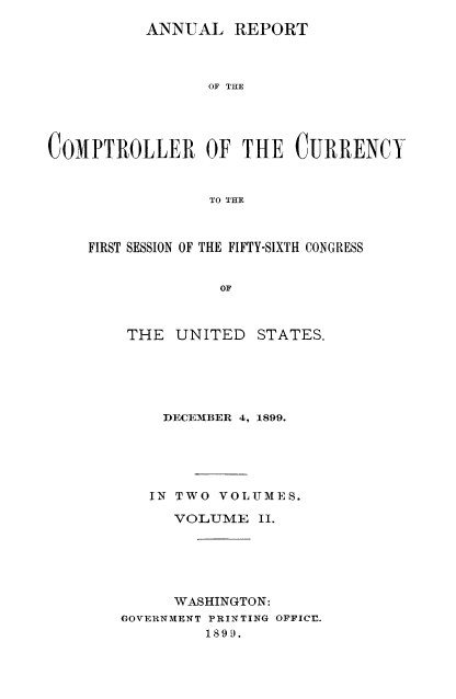 handle is hein.usccsset/usconset52061 and id is 1 raw text is: 
          ANNUAL REPORT



                 OF THE





COMPTROLLER OF THE CURRENCY


                 TO THE


FIRST SESSION OF THE FIFTY-SIXTH CONGRESS


              OF


THE UNITED


STATES.


    DECEMBER 4, 1899.





    IN TWO VOLUMES.

      VOLUME II.






      WASHINGTON:
GOVERNMENT PRINTING OFFICE.
         1899.


