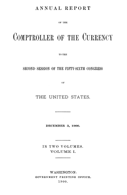 handle is hein.usccsset/usconset52062 and id is 1 raw text is: 
        ANNUAL REPORT



                 OF THE




COMPTROLLER OF THE CURRENCY



                 TO TILE



    SECOND SESSION OF THE FIFTY-SIXTH CONGRESS



                  OF



        THE UNITED STATES.


    DECEMBER 3, 1900.





    IN TWO VOLUMES.
      VOLUME I.





      WASHINGTON:
GOVERNMENT PRINTING OFFICE.
         1900.



