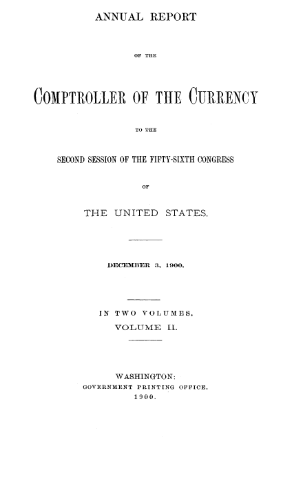 handle is hein.usccsset/usconset52063 and id is 1 raw text is: 
          ANNUAL REPORT




                 OF THE





C0MPTROLLER OF THE CURRENCY



                 TO THE


SECOND SESSION OF THE FIFTY-SIXTH CONGRESS


              OF



    THE   UNITED  STATES.


    DECEMBER 3, 1900.





    IN TWO VOLUMES.

    VOLUME 11.





    WASHINGTON:
GOVERNMENT PRINTING OFFICE.
         1900.


