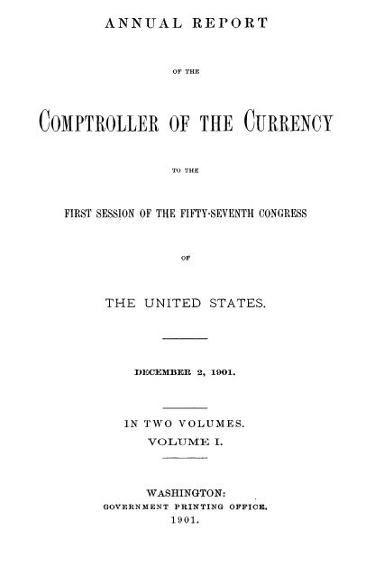 handle is hein.usccsset/usconset52064 and id is 1 raw text is: 
ANNUAL REPORT


                 OF THE




COMPTROLLER OF THE CURRENCY



                 TO THE



   FIRST SESSION OF THE FIFTY-SEVENTH CONGRESS


THE UNITED STATES.





    DECEMBER 2, 1901.




    IN TWO VOLUMES.

      VOLJUME I.




      WASHINGTON:
GOVERNMENT PRINTING OFFICE.
        1901.



