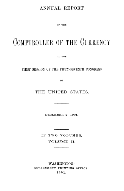 handle is hein.usccsset/usconset52065 and id is 1 raw text is: 
          ANNUAL REPORT




                 OF THE





COMPTROLLER OF THE CURRENCY


                 TO THE



   FIRST SESSION OF THE FIFTY-SEVENTH CONGRESS


                  OF


THE UNITED


STATES.


    DECEMBER 2, 1901.





    IN TWO VOLUMES.

    VOLUME II.





    WASHINGTON:
GOVERNMENT PRINTING OFFICE.
         1901.


