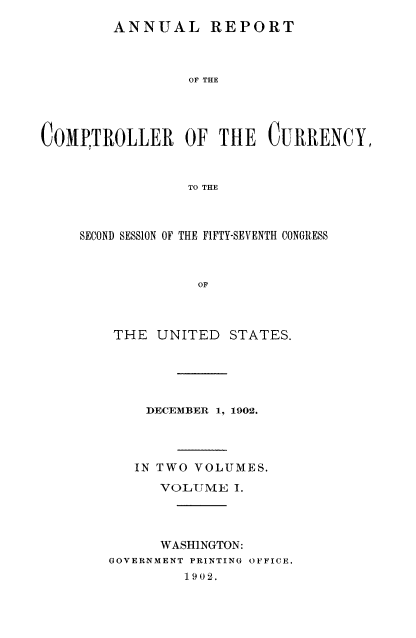 handle is hein.usccsset/usconset52066 and id is 1 raw text is: 
        ANNUAL REPORT



                 OF THE




COMPTROLLER OF THE CURRENCY,


                 TO THE


SECOND SESSION OF THE FIFTY-SEVENTH CONGRESS



             OF


THE UNITED


STATES.


    DECEMBER 1, 1902.




    IN TWO VOLUMES.
      VOLUME I.




      WASHINGTON:
GOVERNMENT PRINTING OFFICE.
         1902.



