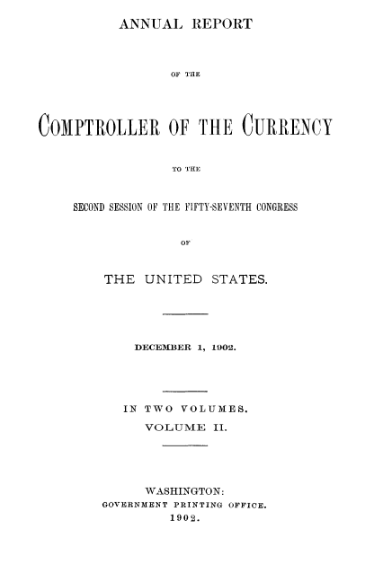 handle is hein.usccsset/usconset52067 and id is 1 raw text is: 
           ANNUAL REPORT



                 OF THE





COMPTROLLER OF THE CURRENCY


                  TO THE


SECOND SESSION OF THE FIFTY-SEVENTH CONGRESS


              OF



    THE UNITED STATES.


    DECEIMIBER 1, 1902.





    IN TWO VOLUMES.

      VOLUME II.





      WASHINGTON:
GOVERNMENT PRINTING OFFICE.
         1902.


