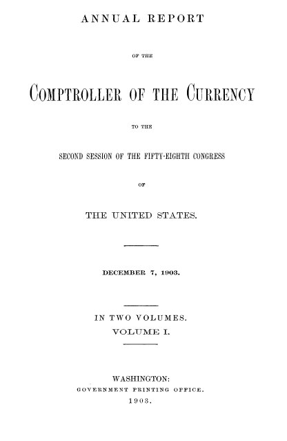 handle is hein.usccsset/usconset52068 and id is 1 raw text is: 
ANNUAL REPORT


                 OF THE




C0MPTROLLER OF THE CURRENCY


                 TO THE



     SECOND SESSION OF THE FIFTY-EIGHTH CONGRESS


                  OF


THE UNITED STATES.






    DECEMBER 7, 1903.





    IN TWO VOLUMES.

      VOLUME I.





      WASHINGTON:
GOYERNMENT PRINTING OFFICE.
         1903.


