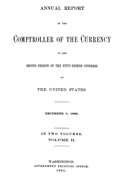 handle is hein.usccsset/usconset52069 and id is 1 raw text is: 
           ANNUAL REPORT



                 OF THE




COMPTROLLER OF THE CURRENCY


                  TO THE


SECOND SESSION OF THE FIFTY-EIGHTH CONGRESS


              OF


    THE UNITED STATES.


    DECEMBER 7, 1903.





    IN TWO VOLUMES.

      VOLUME II.





      WASHINGTON:
GOVERNMENT PRINTING OPPICE.
         1903.


