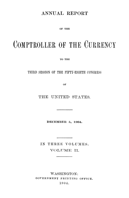 handle is hein.usccsset/usconset52071 and id is 1 raw text is: 


          ANNUAL REPORT



                 OF THE




COMPTROLLER OF THE CURRENCY


                 TO THE


THIRD SESSION OF THE FIFTY-EIGHTH CONGRESS


             OF


    TIE  UNITED  STATES.


    DECEMBER 5, 1904.





  IN THREE VOLUMES.

     VOLUMTAE II.





     WASHINGTON:
GOVERNMENT PRINTING OFFICE.
         1904.


