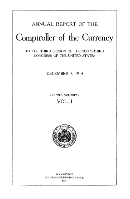 handle is hein.usccsset/usconset52072 and id is 1 raw text is: 




       ANNUAL REPORT OF THE



Comptroller of the Currency


    TO THE THIRD SESSION OF THE SIXTY-THIRD
        CONGRESS OF THE UNITED STATES




             DECEMBER 7, 1914




             (IN TWO VOLUMES)

                 VOL. 1


     WASHINGTON
GOVERNMENT PRINTING OFFICE
       1915


