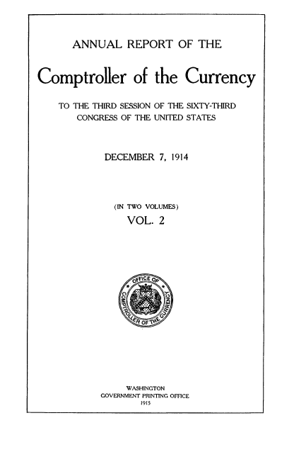 handle is hein.usccsset/usconset52073 and id is 1 raw text is: 



      ANNUAL REPORT OF THE



Comptroller of the Currency


    TO THE THIRD SESSION OF THE SIXTY-THIRD
       CONGRESS OF THE UNITED STATES



            DECEMBER 7, 1914




              (IN TWO VOLUMES)

                 VOL. 2


     WASHINGTON
GOVERNMENT PRINTING OFFICE
       1915


