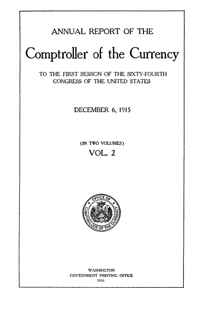handle is hein.usccsset/usconset52075 and id is 1 raw text is: 



ANNUAL REPORT OF THE


Comptroller of the Currency


    TO THE FIRST SESSION OF THE SIXTY-FOURTH
       CONGRESS OF THE UNITED STATES



             DECEMBER 6, 1915




               (IN TWO VOLUMES)
                 VOL. 2


     WASHINGTON
GOVERNMENT PRINTING OFFICE
       1916


