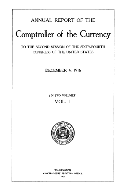 handle is hein.usccsset/usconset52076 and id is 1 raw text is: 



ANNUAL REPORT OF THE


Comptroller of the Currency


  TO THE SECOND SESSION OF THE SIXTY-FOURTH
       CONGRESS OF THE UNITED STATES




             DECEMBER 4, 1916





             (IN TWO VOLUMES)
                VOL. I


     WASHINGTON
GOVERNMENT PRINTING OFFICE
       1917


