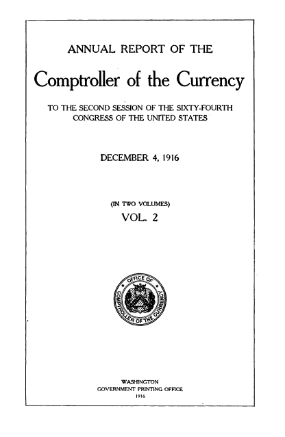 handle is hein.usccsset/usconset52077 and id is 1 raw text is: 




      ANNUAL REPORT OF THE



Comptroller of the Currency


   TO THE SECOND SESSION OF THE SIXTY-FOURTH
       CONGRESS OF THE UNITED STATES



             DECEMBER 4, 1916




               (IN TWO VOLUMES)
                 VOL. 2


     WASHINGTON
GOVERNMENT PRINTING OFFICE
       1916


