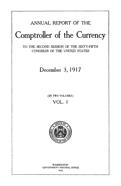 handle is hein.usccsset/usconset52078 and id is 1 raw text is: 




       ANNUAL REPORT OF THE


Comptroller of the Currency

   TO THE SECOND SESSION OF THE SIXTY-FIFTH
       CONGRESS OF THE UNITED STATES




           December 3, 1917





              (IN TWO VOLUMES)

                 VOL. I


    WASHINGTON
GOVERNMENT PRINTING OFFICE
       1918


