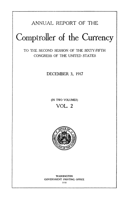 handle is hein.usccsset/usconset52079 and id is 1 raw text is: 




      ANNUAL REPORT OF THE



Comptroller of the Currency


   TO THE SECOND SESSION OF THE SIXTY-FIFTH
       CONGRESS OF THE UNITED STATES




             DECEMBER 3, 1917





               (IN TWO VOLUMES)

                 VOL. 2


     WASHINGTON
GOVERNMENT PRINTING OFFICE
       1918


