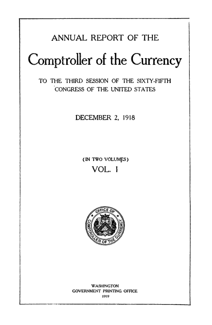 handle is hein.usccsset/usconset52080 and id is 1 raw text is: 




ANNUAL REPORT OF THE


Comptroller of the Currency


   TO THE THIRD SESSION OF THE SIXTY-FIFTH
       CONGRESS OF THE UNITED STATES


DECEMBER 2, 1918


(IN TWO VOLUMES)

  VOL. 1


     WASHINGTON
GOVERNMENT PRINTING OFFICE
        1919


