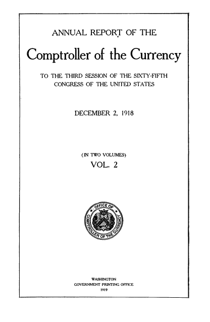 handle is hein.usccsset/usconset52081 and id is 1 raw text is: 



ANNUAL REPORT OF THE


Comptroller of the Currency


    TO THE THIRD SESSION OF THE SIXTY-FIFTH
       CONGRESS OF THE UNITED STATES



             DECEMBER 2, 1918





               (IN TWO VOLUMES)
                 VOL. 2




                 fICE





                    OFI





                 WASHINGTON
             GOVERNMENT PRINTING OFFICE
                    1919


