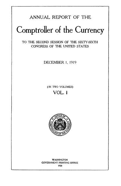 handle is hein.usccsset/usconset52082 and id is 1 raw text is: 



ANNUAL REPORT OF THE


Comptroller of the Currency


  TO THE SECOND SESSION OF THE SIXTY-SIXTH
       CONGRESS OF THE UNITED STATES


DECEMBER 1, 1919


(IN TWO VOLUMES)

   VOL. i


     WASHINGTON
GOVERNMENT PRINTING OFFICE
       1920


