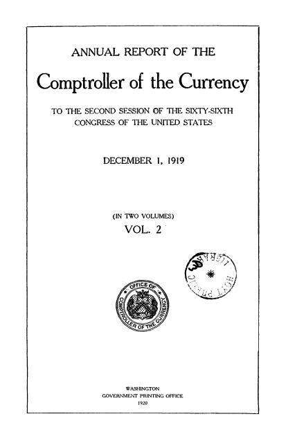 handle is hein.usccsset/usconset52083 and id is 1 raw text is: 




       ANNUAL REPORT OF THE


Comptroller of the Currency


   TO THE SECOND SESSION OF THE SIXTY-SIXTH
       CONGRESS OF THE UNITED STATES



             DECEMBER 1, 1919





             (IN TWO VOLUMES)
                 VOL. 2'

















                 WASHINGTON
            GOVERNMENT PRINTING OFFICE
                   1920


