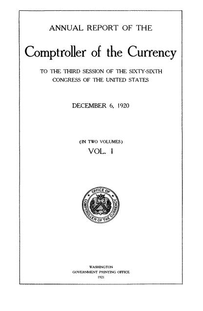 handle is hein.usccsset/usconset52084 and id is 1 raw text is: 



       ANNUAL REPORT OF THE



Comptroller of the Currency


TO THE THIRD SESSION
   CONGRESS OF THE


OF THE SIXTY-SIXTH
UNITED STATES


DECEMBER 6, 1920





  (IN TWO VOLUMES)

    VOL. i


     WASHINGTON
GOVERNMENT PRINTING OFFICE
       1921


