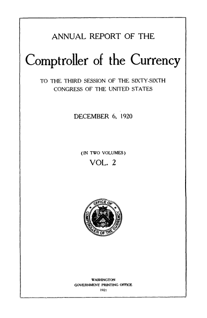 handle is hein.usccsset/usconset52085 and id is 1 raw text is: 




       ANNUAL REPORT OF THE



Comptroller of the Currency


TO THE THIRD SESSION
    CONGRESS OF THE


OF THE SIXTY-SIXTH
UNITED STATES


DECEMBER 6, 1920





  (IN TWO VOLUMES)

    VOL. 2


     WASHINGTON
GOVERNMENT PRINTING OFFICE
       1921


