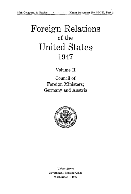 handle is hein.usccsset/usconset52086 and id is 1 raw text is: 
80th Congress, 2d Session  -   -   -    House Document No. 80-790, Part 2


Foreign Relations
            of the

    United States

             1947

           Volume II


     Council of
 Foreign Ministers;
Germany and Austria


    United States
Government Printing Office
  Washington : 1972


