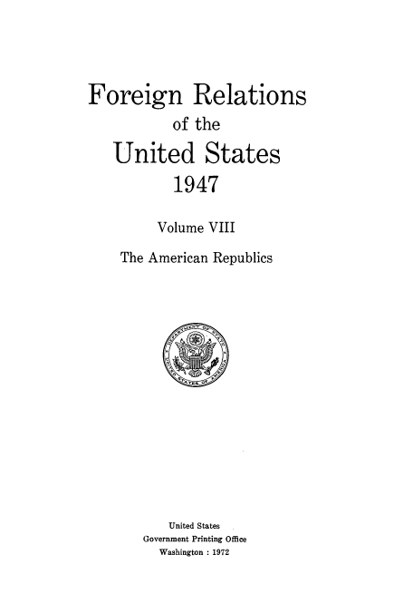 handle is hein.usccsset/usconset52092 and id is 1 raw text is: 




Foreign Relations
           of the

   United States

           1947

         Volume VIII

    The American Republics


   United States
Government Printing Office
  Washington : 1972


