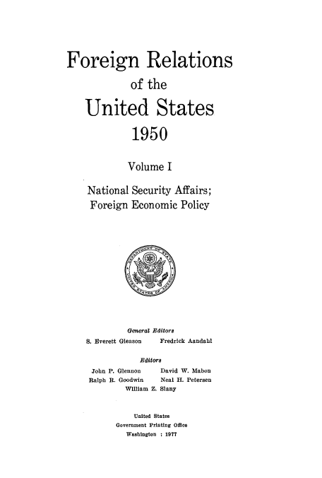 handle is hein.usccsset/usconset52114 and id is 1 raw text is: 








Foreign Relations


              of the



    United States



              1950



              Volume I


    National Security Affairs;

    Foreign Economic Policy


         General Editors
S. Everett Gleason     Fredrick Aandahl


            Edito


John P. Glennon
Ralph R. Goodwin
        William


  David W. Mabon
  Neal H. Petersen
Z. Slany


    United States
Government Printing Office
  Washington : 1977


