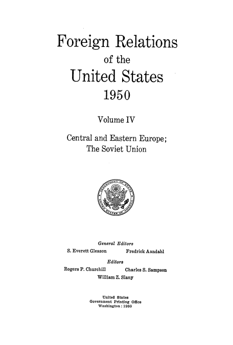 handle is hein.usccsset/usconset52117 and id is 1 raw text is: 






Foreign Relations


              of the


    United States


              1950



            Volume IV


   Central and Eastern Europe;

         The Soviet Union


General Editors


S. Everett Gleason


Fredrick Aandahl


Editors


Rogers P. Churchill


Charles S. Sampson


William Z. Slany


    United States
Government Printing Office
   Washington: 1980


