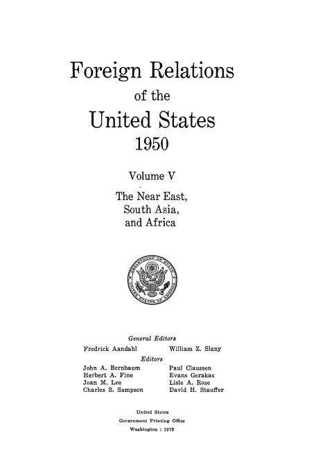 handle is hein.usccsset/usconset52118 and id is 1 raw text is: 









Foreign Relations


               of the



    United States


               1950



             Volume V


          The Near East,

            South Asia,

            and Africa


General Editors


Fredrick Aandahl
             Editors
John A. Bernbaum
Herbert A. Fine
Joan M. Lee
Charles S. Sampson


William Z. Slany

Paul Claussen
Evans Gerakas
Lisle A. Rose
David H. Stauffer


    United States
Government Printing Office
  Washington : 1978


