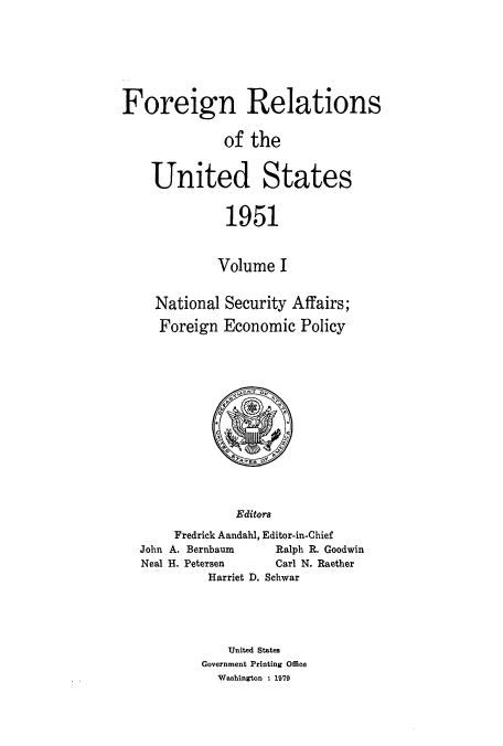 handle is hein.usccsset/usconset52121 and id is 1 raw text is: 







Foreign Relations


              of the


    United States


              1951



              Volume I


    National Security Affairs;

    Foreign Economic Policy


             Editors
     Fredrick Aandahl, Editor-in-Chief
John A. Bernbaum   Ralph R. Goodwin
Neal H. Petersen   Carl N. Raether
         Harriet D. Schwar


    United States
Government Printing Office
  Washington : 1979


