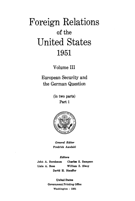 handle is hein.usccsset/usconset52123 and id is 1 raw text is: 




Foreign Relations

              of the


    United States


               1951



            Volume III


       European Security and

       the German Question


             (in two parts)
                Part 1


General Editor
Fredrick Aandahl


           Editors
John A. Bernbaum     Charles
Lisle A. Rose  William
        David H. Stauffer


S. Sampson
Z. Slany


    United States
Government Printing Office
   Washington : 1981


