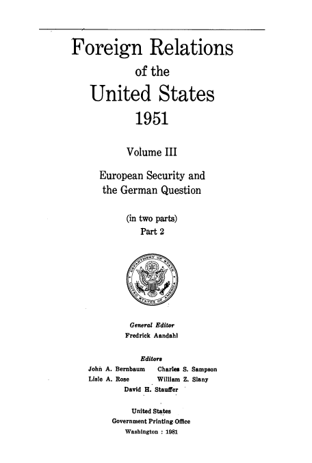 handle is hein.usccsset/usconset52124 and id is 1 raw text is: 




Foreign Relations

              of the


    United States

              1951


            Volume III

      European Security and
      the German Question


            (in two parts)
               Part 2


General Editor
Fredrick Aandahl


           Editors
John A. Bernbaum     Charles S. Sampson
Lisle A. Rose       William Z. Slany
        David H. Stauffer


    United States
Government Printing.Office
   Washington : 1981


