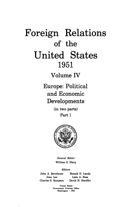handle is hein.usccsset/usconset52125 and id is 1 raw text is: 






Foreign Relations

              of the


    United States,

                1951

            Volume IV

         Europe: Political
           and Economic
           Developments
              (in two parts)
                 Part 1


General Editor
William Z. Slany


          Editors
John A. Bernbaum     Ronald D. Landa
   Joan Lee    Lisle A. Rose
Charles S. Sampson   David H. Stauffer


   United States
Government Printing Office
  Washington : 1985


