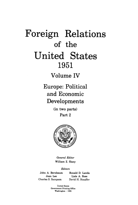 handle is hein.usccsset/usconset52126 and id is 1 raw text is: 









Foreign Relations


              of the



    United States


                1951


            Volume IV


Europe: Political

  and Economic

  Developments

     (in two parts)

        Part 2


General Editor
William Z. Slany


Editors


John A. Bernbaum
    Joan Lee
Charles S. Sampson


Ronald D. Landa
Lisle A. Rose
David H. Stauffer


   United States
Government Printing Office
  Washington : 1985


