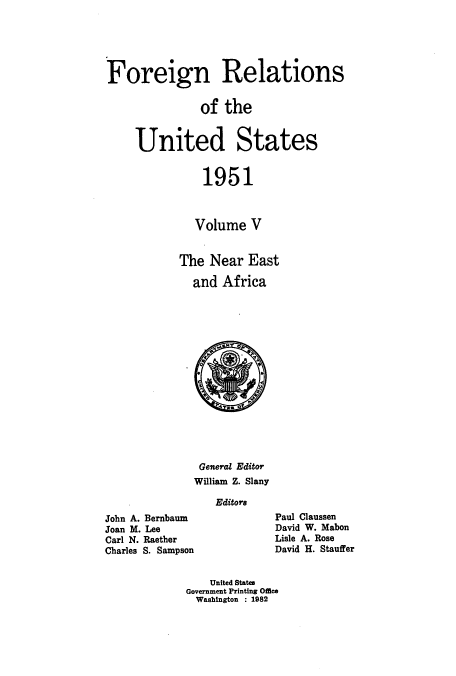 handle is hein.usccsset/usconset52127 and id is 1 raw text is: 





Foreign Relations


               of the


     United States


               1951



               Volume V


            The Near East

              and Africa


               General Editor
               William Z. Slany

                  Editors
John A. Bernbaum
Joan M. Lee
Carl N. Raether
Charles S. Sampson


Paul Claussen
David W. Mabon
Lisle A. Rose
David H. Stauffer


    United States
Government Printing Office
  Washington : 1982


