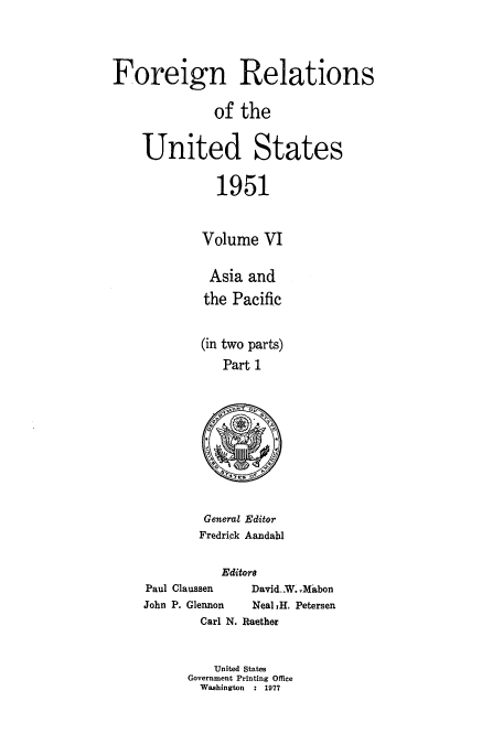 handle is hein.usccsset/usconset52128 and id is 1 raw text is: 



Foreign Relations

              of the


    United States

               1951


             Volume VI


Asia and
the Pacific


(in two parts)
   Part 1


General Editor
Fredrick Aandahl


           Editors
Paul Claussen  David..W. Mabon
John P. Glermon Neal 1H. Petersen
        Carl N. Raether


          United States
      Government Printing Office
        Washington  : 1977


