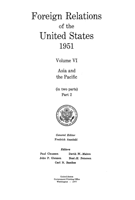 handle is hein.usccsset/usconset52129 and id is 1 raw text is: 



Foreign Relations

              of the


    United States

               1951


             Volume VI

             Asia and
             the Pacific


             (in two parts)
                Part 2


General Editor
Fredrick Aandahl


           Editors
Paul Claussen  David...W. Mibon
John P. Glennon Neal 1H. Petersen
        Carl N. Raether


           United States
       Government Printing Office
         Washington : 1977


