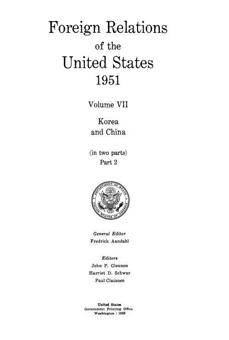 handle is hein.usccsset/usconset52131 and id is 1 raw text is: 



Foreign Relations


              of the


    United States

              1951


            Volume VII


               Korea

             and China


             (in two parts)
               Part 2


   General Editor
   Fredrick Aandahl


     Editors
  John- P. Glennon
  Harriet D. Schwar
  Paul Claussen



    United States
Government Printing Office
   Washington: 1988


