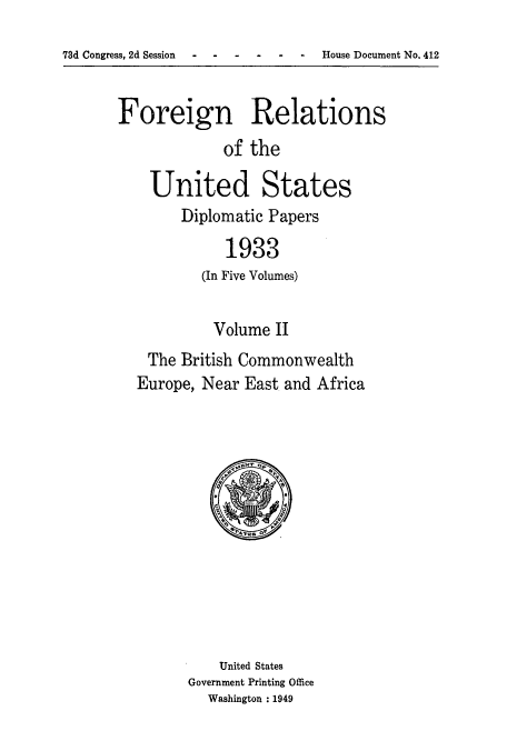 handle is hein.usccsset/usconset52133 and id is 1 raw text is: 
73d Congress, 2d Session - ---- - House Document No. 412


Foreign Relations
             of the

    United States
        Diplomatic Papers

             1933
          (In Five Volumes)

            Volume II
    The British Commonwealth
  Europe, Near East and Africa


    United States
Government Printing Office
  Washington : 1949


