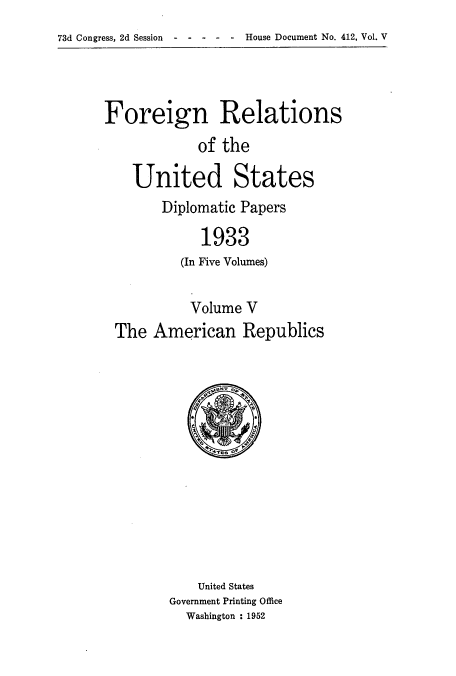 handle is hein.usccsset/usconset52136 and id is 1 raw text is: 
73d Congress, 2d Session House Document No. 412, Vol. V


Foreign Relations
            of the

    United States


Diplomatic Papers

     1933
  (In Five Volumes)


          Volume V
The American Republics


    United States
Government Printing Office
  Washington : 1952


