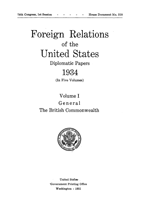 handle is hein.usccsset/usconset52137 and id is 1 raw text is: 

74th Congress, let Session      House Document No. 310


Foreign Relations
              of the

    United States
        Diplomatic Papers

              1934
           (In Five Volumes)


         Volume I
         General
The British Commonwealth


    United States- ,
'Government Printing Office
   Washington : 1951


74th Congress, lat Session


House Document No. 310


