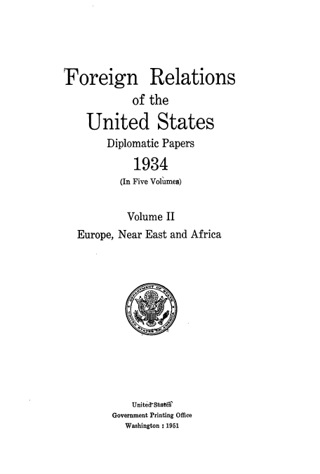 handle is hein.usccsset/usconset52138 and id is 1 raw text is: 




Foreign Relations
            of the

    United States
        Diplomatic Papers

            1934
          (In Five Volumes)


          Volume II
  Europe, Near East and Africa


    United-StateT
Government Printing Office
  Washington : 1951


