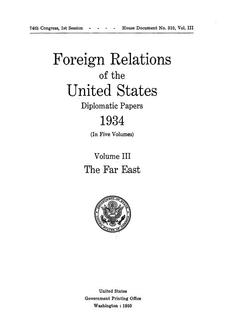 handle is hein.usccsset/usconset52139 and id is 1 raw text is: 

House Document No. 310, Vol. III


Foreign Relations
             of the

    United States
        Diplomatic Papers

             1934
          (In Five Volumes)


   Volume III
The Far East


    United States
Government Printing Office
  Washington : 1950


74th Congress, 1st Session



