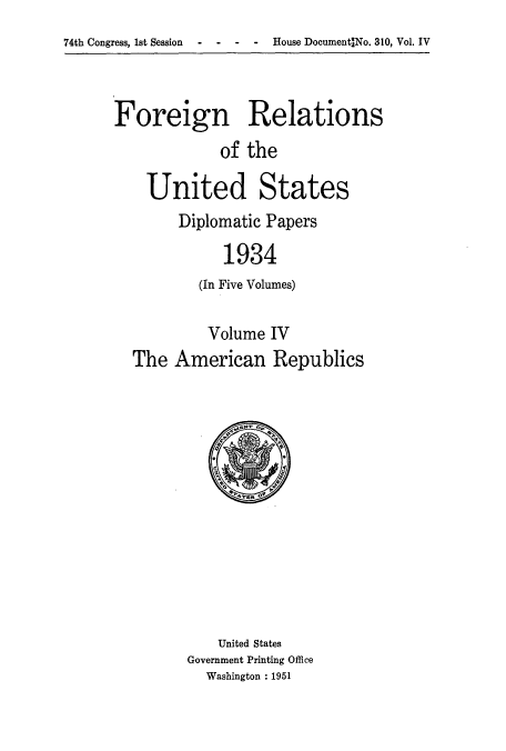 handle is hein.usccsset/usconset52140 and id is 1 raw text is: 
74th Congress, 1st Session  -   -   -   -   House DocumentANo. 310, Vol. IV


Foreign Relations
             of the

    United States


Diplomatic Papers

     1934
  (In Five Volumes)


         Volume IV
The American Republics


    United States
Government Printing Office
  Washington : 1951


