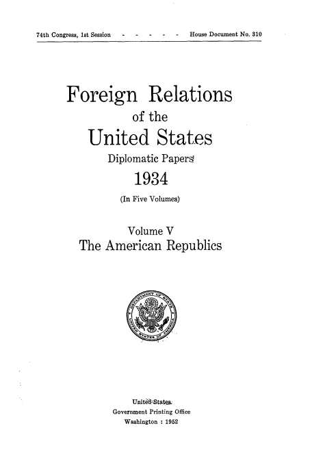 handle is hein.usccsset/usconset52141 and id is 1 raw text is: 


74th Congress, 1st Session   -  House Document No. 810


Foreign Relations

              of the

    United States
         Diplomatic Papers

              1934
           (In Five Volumes)


             Volume V
   The American Republics


    Unit~il-Stak&
Government Printing Office
  Washington : 1952


74th Congress, 1st Session


- House Document No. 310


