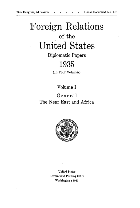 handle is hein.usccsset/usconset52142 and id is 1 raw text is: 
74th Congress, 2d Session  - -    - --       House Document No. 513


Foreign Relations
             of the

    United States
        Diplomatic Papers

             1935
          (In Four Volumes)


        Volume I
        General
The Near East and Africa


    United States
Government Printing Office
  Washington : 1953


